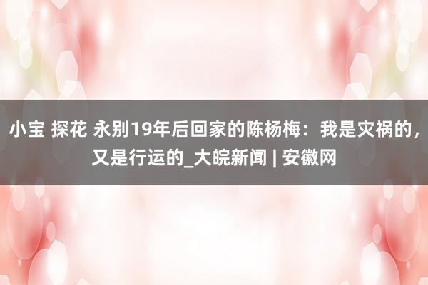 小宝 探花 永别19年后回家的陈杨梅：我是灾祸的，又是行运的_大皖新闻 | 安徽网