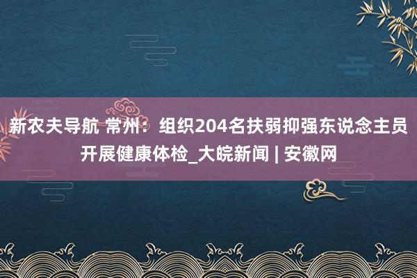 新农夫导航 常州：组织204名扶弱抑强东说念主员开展健康体检_大皖新闻 | 安徽网