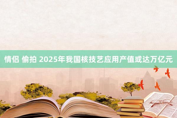 情侣 偷拍 2025年我国核技艺应用产值或达万亿元