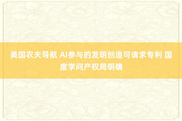 美国农夫导航 AI参与的发明创造可请求专利 国度学问产权局明确