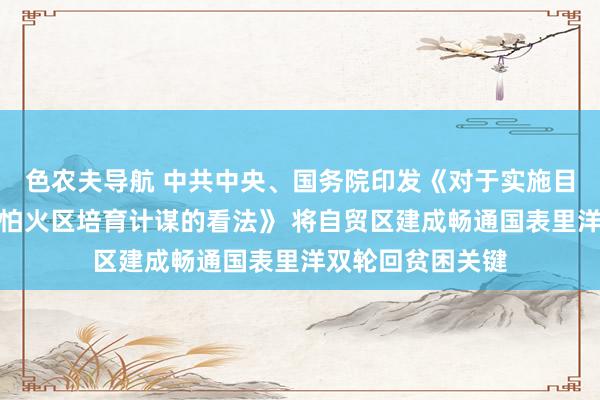 色农夫导航 中共中央、国务院印发《对于实施目田交易锤真金不怕火区培育计谋的看法》 将自贸区建成畅通国表里洋双轮回贫困关键