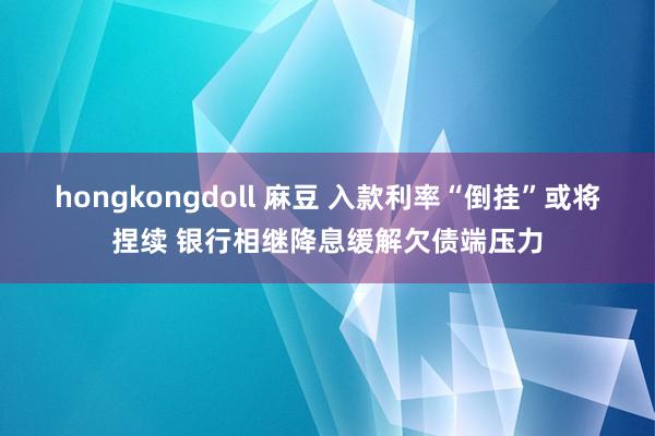 hongkongdoll 麻豆 入款利率“倒挂”或将捏续 银行相继降息缓解欠债端压力