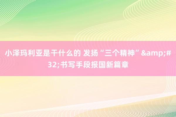 小泽玛利亚是干什么的 发扬“三个精神”&#32;书写手段报国新篇章