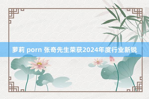萝莉 porn 张奇先生荣获2024年度行业新锐