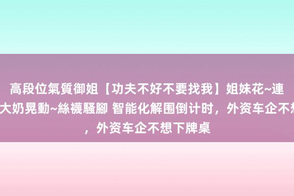 高段位氣質御姐【功夫不好不要找我】姐妹花~連體絲襪~大奶晃動~絲襪騷腳 智能化解围倒计时，外资车企不想下牌桌