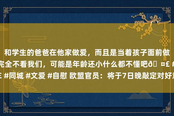 和学生的爸爸在他家做爱，而且是当着孩子面前做爱，太刺激了，孩子完全不看我们，可能是年龄还小什么都不懂吧🤣 #同城 #文爱 #自慰 欧盟官员：将于7日晚敲定对好意思最终反制设施清单