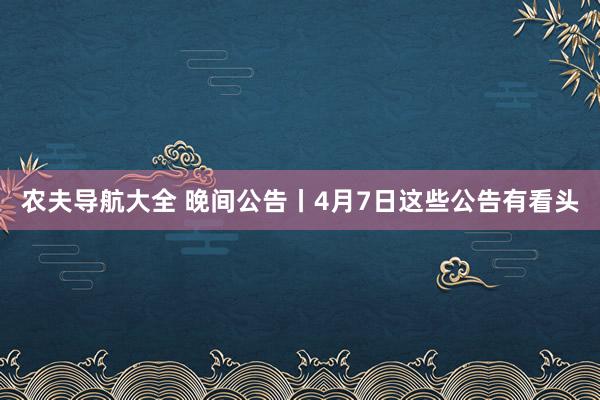 农夫导航大全 晚间公告丨4月7日这些公告有看头