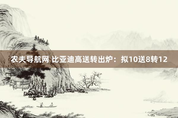 农夫导航网 比亚迪高送转出炉：拟10送8转12
