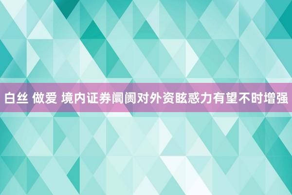 白丝 做爱 境内证券阛阓对外资眩惑力有望不时增强