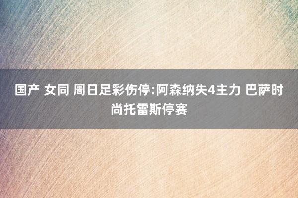 国产 女同 周日足彩伤停:阿森纳失4主力 巴萨时尚托雷斯停赛
