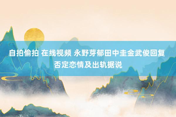自拍偷拍 在线视频 永野芽郁田中圭金武俊回复 否定恋情及出轨据说