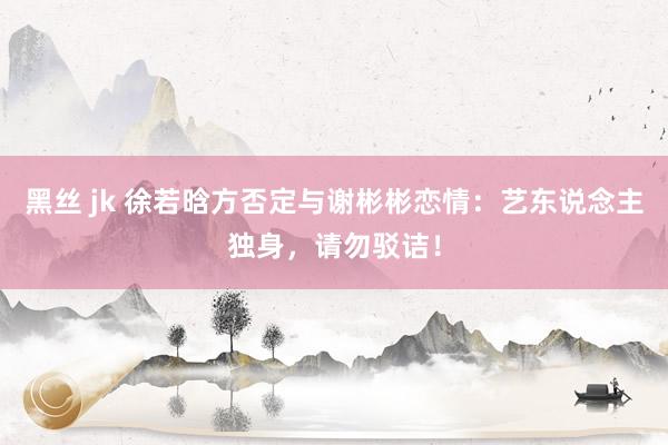 黑丝 jk 徐若晗方否定与谢彬彬恋情：艺东说念主独身，请勿驳诘！