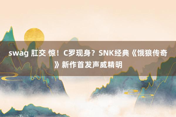 swag 肛交 惊！C罗现身？SNK经典《饿狼传奇》新作首发声威精明