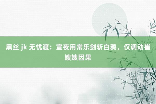 黑丝 jk 无忧渡：宣夜用常乐剑斩白鸦，仅调动崔嫂嫂因果