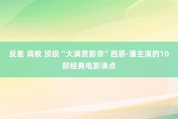 反差 调教 顶级“大满贯影帝”西恩·潘主演的10部经典电影清点