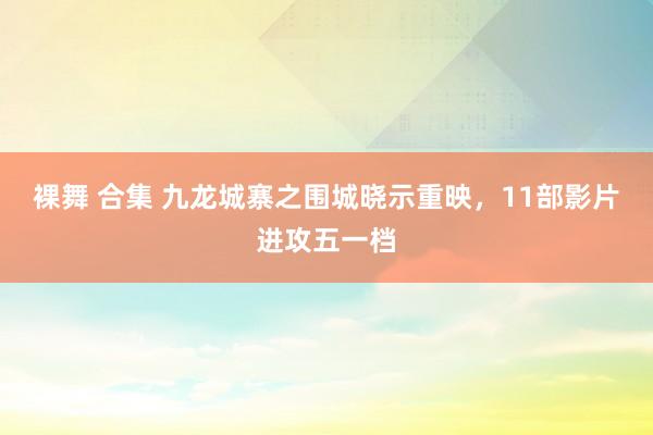 裸舞 合集 九龙城寨之围城晓示重映，11部影片进攻五一档