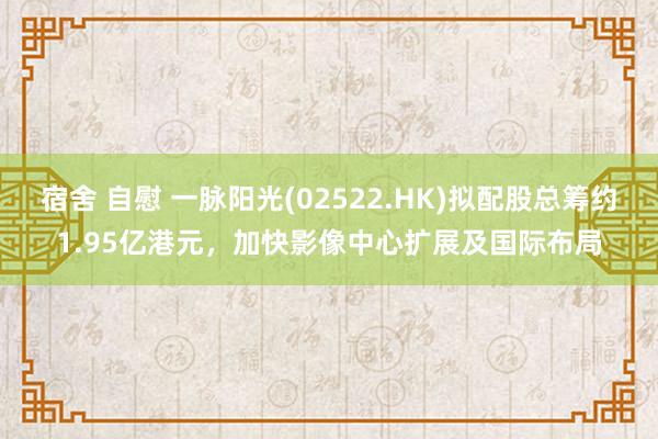 宿舍 自慰 一脉阳光(02522.HK)拟配股总筹约1.95亿港元，加快影像中心扩展及国际布局