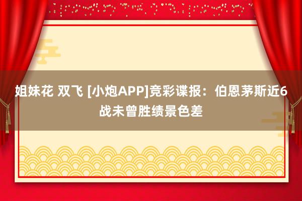 姐妹花 双飞 [小炮APP]竞彩谍报：伯恩茅斯近6战未曾胜绩景色差