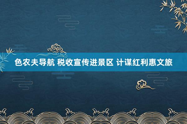 色农夫导航 税收宣传进景区 计谋红利惠文旅