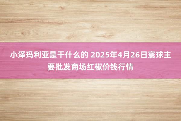 小泽玛利亚是干什么的 2025年4月26日寰球主要批发商场红椒价钱行情