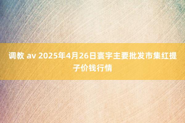 调教 av 2025年4月26日寰宇主要批发市集红提子价钱行情