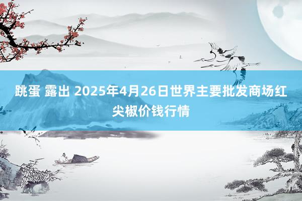 跳蛋 露出 2025年4月26日世界主要批发商场红尖椒价钱行情