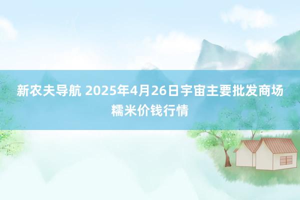 新农夫导航 2025年4月26日宇宙主要批发商场糯米价钱行情