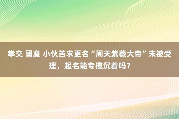 拳交 國產 小伙苦求更名“周天紫薇大帝”未被受理，起名能专揽沉着吗？