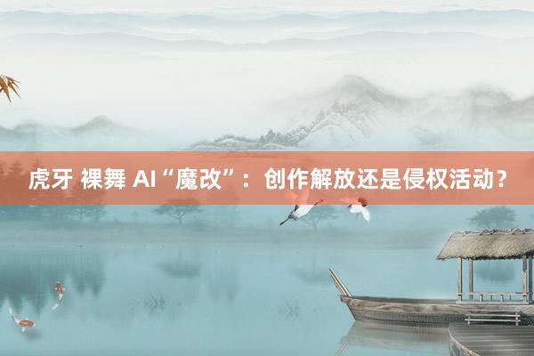 虎牙 裸舞 AI“魔改”：创作解放还是侵权活动？