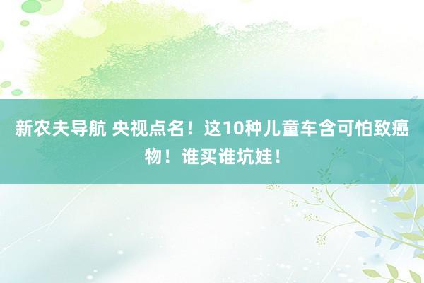 新农夫导航 央视点名！这10种儿童车含可怕致癌物！谁买谁坑娃！